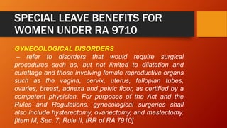 SPECIAL LEAVE BENEFITS FOR
WOMEN UNDER RA 9710
GYNECOLOGICAL DISORDERS
– refer to disorders that would require surgical
procedures such as, but not limited to dilatation and
curettage and those involving female reproductive organs
such as the vagina, cervix, uterus, fallopian tubes,
ovaries, breast, adnexa and pelvic floor, as certified by a
competent physician. For purposes of the Act and the
Rules and Regulations, gynecological surgeries shall
also include hysterectomy, ovariectomy, and mastectomy.
[Item M, Sec. 7, Rule II, IRR of RA 7910]
 