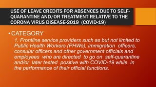 USE OF LEAVE CREDITS FOR ABSENCES DUE TO SELF-
QUARANTINE AND/OR TREATMENT RELATIVE TO THE
CORONA VIRUS DISEASE-2019 (COVID-19)
•CATEGORY
1. Frontline service providers such as but not limited to
Public Health Workers (PHWs), immigration officers,
consular officers and other government officials and
employees who are directed to go on self-quarantine
and/or later tested positive with COVID-19 while in
the performance of their official functions.
 
