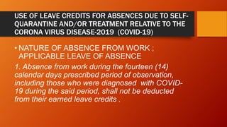 USE OF LEAVE CREDITS FOR ABSENCES DUE TO SELF-
QUARANTINE AND/OR TREATMENT RELATIVE TO THE
CORONA VIRUS DISEASE-2019 (COVID-19)
• NATURE OF ABSENCE FROM WORK ;
APPLICABLE LEAVE OF ABSENCE
1. Absence from work during the fourteen (14)
calendar days prescribed period of observation,
including those who were diagnosed with COVID-
19 during the said period, shall not be deducted
from their earned leave credits .
 