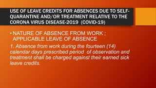 USE OF LEAVE CREDITS FOR ABSENCES DUE TO SELF-
QUARANTINE AND/OR TREATMENT RELATIVE TO THE
CORONA VIRUS DISEASE-2019 (COVID-19)
• NATURE OF ABSENCE FROM WORK ;
APPLICABLE LEAVE OF ABSENCE
1. Absence from work during the fourteen (14)
calendar days prescribed period of observation and
treatment shall be charged against their earned sick
leave credits.
 