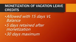 MONETIZATION OF VACATION LEAVE
CREDITS
•Allowed with 15 days VL
Balance
•5 days retained after
monetization
•30 days maximum
 