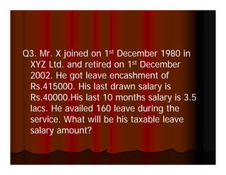 Q3. Mr. X joined on 1st December 1980 in
Q3 Mr
 XYZ Ltd. and retired on 1st December
 2002.
 2002 He got leave encashment of
 Rs.415000. His last drawn salary is
 Rs.40000.His
 Rs 40000 His last 10 months salary is 3.5
                                        35
 lacs. He availed 160 leave during the
 service.
 service What will be his taxable leave
 salary amount?
 