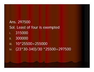 Ans.
Ans 297500
Sol. Least of four is exempted
i. 315000
ii. 300000
iii. 10*25500=255000
iv. (23 30 340)/30 25500=297500
iv (23*30-340)/30 *25500=297500
 