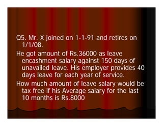 Q5. Mr. X joined on 1 1 91 and retires on
                     1-1-91
 1/1/08.
He got amount of Rs.36000 as leave
 encashment salary against 150 days of
 unavailed leave. His employer provides 40
                          p y p
 days leave for each year of service.
How much amount of leave salary would be
                                  y
 tax free if his Average salary for the last
 10 months is Rs.8000
 
