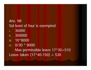 Ans. Nil
Sol least of four is exempted
i. 36000
i
ii. 300000
iii 10*8000
iii.
iv. 0/30 * 8000
     Max permissible leave 17*30=510
Leave taken (17*40-150) = 530
 