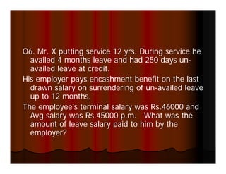 Q6
Q6. Mr. X putting service 12 y s During se ce he
           putt g se ce      yrs. u g service e
  availed 4 months leave and had 250 days un-
  availed leave at credit.
His
Hi employer pays encashment benefit on the last
        l                 h     b   fi    h l
  drawn salary on surrendering of un-availed leave
  up to 12 months.
The employee’s terminal salary was Rs.46000 and
  Avg salary was Rs.45000 p.m. What was the
  amount of leave salary paid to him by the
  employer?
 
