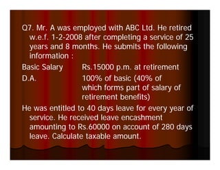 Q
Q7. Mr. A was employed with ABC Ltd. He retired
                   p y
  w.e.f. 1-2-2008 after completing a service of 25
         1-
  years and 8 months. He submits the following
  information :
  i f      i
Basic Salary      Rs.15000 p.m. at retirement
D.A.              100% of basic (40% of
                  which forms part of salary of
                  retirement benefits)
He was entitled to 40 days leave for every year of
  service.
  service He received leave encashment
  amounting to Rs.60000 on account of 280 days
  leave. Calculate taxable amount.
 