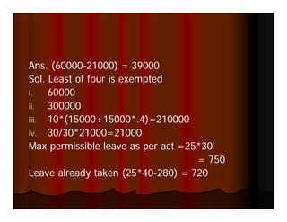 Ans. (60000 000) = 39000
    s (60000-21000)
Sol. Least of four is exempted
i.   60000
ii.  300000
iii. 10*(15000+15000*.4)=210000
iv. 30/30*21000=21000
Max permissible leave as per act =25*30
                                    = 750
Leave already taken (25*40-280) = 720
 