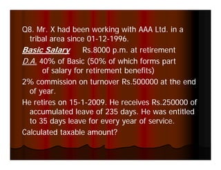 Q8. Mr. X had been working with AAA Ltd. in a
  tribal area since 01-12-1996.
                    01-12-
Basic Salary y     Rs.8000 p.m. at retirement
                           p
D.A. 40% of Basic (50% of which forms part
      of salary for retirement benefits)
              y                        )
2% commission on turnover Rs.500000 at the end
  of year.
He retires on 15-1-2009. He receives Rs.250000 of
               15-
  accumulated leave of 235 days. He was entitled
  to 35 days leave for every year of service.
Calculated taxable amount?
 