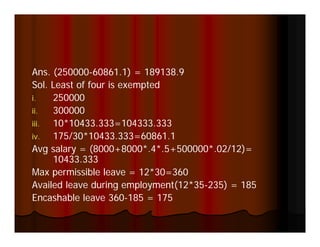 Ans. (250000-60861.1) = 189138.9
      (                 )
Sol. Least of four is exempted
i.   250000
ii.  300000
iii. 10*10433.333=104333.333
iv.  175/30 10433.333 60861.1
     175/30*10433.333=60861.1
Avg salary = (8000+8000*.4*.5+500000*.02/12)=
     10433.333
Max permissible leave = 12*30=360
                          12*30 360
Availed leave during employment(12*35-235) = 185
Encashable leave 360-185 = 175
 