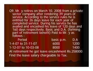 Q9. Mr. y retires on March 10, 2008 from a private
  sector company after rendering 39 years of
      t             ft      d i                f
  service. According to the service rules he is
  entitled for 26 days leave for each year of
  completed service. During his service he has
         l d      i    D i hi         i h h
  availed and encashed his leave of 120 days and
  160 days respectively. Basic and D.A. (forming
          y     p       y                (       g
  part of retirement benefit) Paid to Mr. y as
  follows :
       Period                 basic p.m.
                                    pm       D.A
                                             DA
1-4-07 to 31-11-07
           31-11-              6000          1200
1-12-07 to 10-03-08
  12-       10-03-             8000          1400
At retirement he got leave encashment Rs.258000
Find the leave salary chargeable to Tax.
 