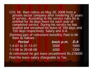 Q10. Mr. Ram retires on May 20, 2008 from a
  private sector company after rendering 32 years
  of service. According to the service rules he is
  entitled for 36 days leave for each year of
  completed service. During his service he has
  availed and encashed his leave of 100 days and
  150 days respectively Salary and D A
             respectively.           D.A.
(forming part of retirement benefits) Paid to Mr.
  Ram as follows :
     Period                 basic p.m.     D.A
1-4-07 to 31-12-07
           31-12-            5000        1000
1-1-08 to 20-08-08
        t 20-08-             6000        1200
At retirement he got leave encashment Rs.218000
Find the leave salary chargeable to Tax
                                    Tax.
 