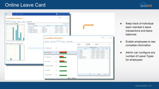 Online Leave Card
● Keep track of individual
team member's leave
transactions and leave
balances
● Enable employees to see
complete information
● Admin can configure any
number of Leave Types
for employees