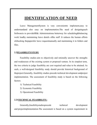 IDENTIFICATION OF NEED
         Leave ManagementSystem is very convenientto implement,easy to
understandand also easy on implementation.The need of designingsuch
Softwareis to provideHR& Administrationa betterway for scheduling&balancing
work loadby maintaining leave details ofthe staff .It reduces the human efforts
ofchecking thepapersfor leave requestmanually and maintaining it in folders and
files.


2.2FEASIBILITYSTUDY

         Feasibility studies aim to objectively and rationally uncover the strengths
and weaknesses of the existing system or proposed venture. In its simplest term,
the two criteria to judge feasibility are cost required and value to be attained. As
such, a well-designed feasibility study should provide historical background of
theproject.Generally, feasibility studies precede technical development andproject
implementation. The assessment of feasibility study is based on the following
factors:
         1) Technical Feasibility
         2) Economic Feasibility
         3) Operational Feasibility


2.21TECHNICAL FEASIBILITY:

         Generally,feasibilitystudiesprecede         technical         development
and projectimplementation.The assessment is based on a system requirement in
 