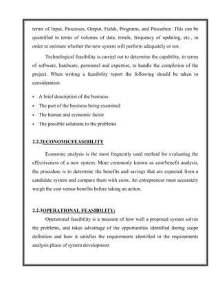 terms of Input, Processes, Output, Fields, Programs, and Procedure .This can be
quantified in terms of volumes of data, trends, frequency of updating, etc., in
order to estimate whether the new system will perform adequately or not.

       Technological feasibility is carried out to determine the capability, in terms
of software, hardware, personnel and expertise, to handle the completion of the
project. When writing a feasibility report the following should be taken to
consideration:

   A brief description of the business
   The part of the business being examined
   The human and economic factor
   The possible solutions to the problems


2.2.2ECONOMICFEASIBILITY

       Economic analysis is the most frequently used method for evaluating the
effectiveness of a new system. More commonly known as cost/benefit analysis,
the procedure is to determine the benefits and savings that are expected from a
candidate system and compare them with costs. An entrepreneur must accurately
weigh the cost versus benefits before taking an action.



2.2.3OPERATIONAL FEASIBILITY:
       Operational feasibility is a measure of how well a proposed system solves
the problems, and takes advantage of the opportunities identified during scope
definition and how it satisfies the requirements identified in the requirements
analysis phase of system development
 