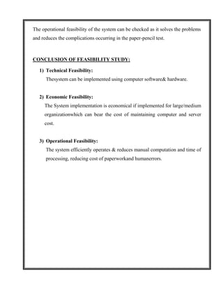 The operational feasibility of the system can be checked as it solves the problems
and reduces the complications occurring in the paper-pencil test.



CONCLUSION OF FEASIBILITY STUDY:

   1) Technical Feasibility:
      Thesystem can be implemented using computer software& hardware.


   2) Economic Feasibility:
     The System implementation is economical if implemented for large/medium
     organizationwhich can bear the cost of maintaining computer and server
     cost.


   3) Operational Feasibility:
      The system efficiently operates & reduces manual computation and time of
      processing, reducing cost of paperworkand humanerrors.
 