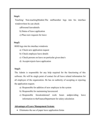 Step1:
 Teaching/ Non-teachingModule:The staffmember logs into his interface
 windowwhere he can check:
     a)Personal leavedetails
     b) Status of leave application
     c) Place new requests for leave


Step2:
HOD logs into his interface windowto
     a) Check new application request
     b) Check employee leave details
     c) Check persons on leave on particular given date/s
     d) Accepts/rejects leave application


Step3:
The Admin is responsible for any help required for the functioning of this
software. He will be single point of contact for all leave related information for
all employee of the organization. He has no authority of accepting or rejecting
the application request.
     a) Responsible for addition of new employee in the system
     b) Responsible for maintaining leaverecord
     c) Responsible        forcalculationof   work   hours   andproviding   leave
         information to theFinanceDepartment for salary calculation


Advantages of Leave Management System:
     Eliminates the use of paper leave application forms
 