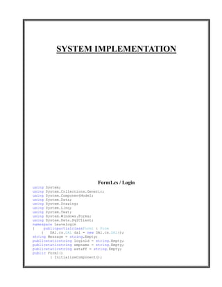 SYSTEM IMPLEMENTATION




                              Form1.cs / Login
using System;
using System.Collections.Generic;
using System.ComponentModel;
using System.Data;
using System.Drawing;
using System.Linq;
using System.Text;
using System.Windows.Forms;
using System.Data.SqlClient;
namespace Leavelogin
{     publicpartialclassForm1 : Form
    {    DAl.cs.DAL dal = new DAl.cs.DAL();
string Message = string.Empty;
publicstaticstring loginid = string.Empty;
publicstaticstring empname = string.Empty;
publicstaticstring estaff = string.Empty;
public Form1()
         { InitializeComponent();
 