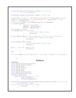 }
privatevoid button2_Click(object sender, EventArgs e)
          {    Environment.Exit(0);
          }
privatevoid submit_Click(object sender, EventArgs e)
          {
string query = "select * from EmpLog where empid='" + txtid.Text + "' and
ename='" + txtename.Text + "' and password='" + txtpass.Text + "' AND
staff='" + cmbtype.Text + "'";
SqlDataReader reader = dal.GetReader(query, ref Message);
if (reader.Read())
               {   loginid = txtid.Text;
                   empname = txtename.Text;
                   estaff = cmbtype.Text;
this.Visible = false;
if (cmbtype.Text == "Teaching")
                   {        teacher f2 = newteacher();
                            f2.Show();
                   }
elseif (cmbtype.Text == "Non-teaching")// Check If User Non-Teaching
                   {   Non_Teaching f3 = newNon_Teaching();
                       f3.Show();
                   }
elseif(cmbtype.Text=="HOD")
                   {   Hod f4 = newHod();// check If Hod
                       f4.Show();
                   }
else {      Admin f5 = newAdmin();
                       f5.Show();}
               }
else
               {
MessageBox.Show("Invalid Employee Id / User Name / Password or UserType");
               }
          }
       }}
                                 Teacher.cs
using System;
using System.Collections.Generic;
using System.ComponentModel;
using System.Data;
using System.Drawing;
using System.Linq;
using System.Text;
using System.Windows.Forms;
using System.Data.SqlClient;
namespace Leavelogin
{       publicpartialclassteacher : Form
      {          public teacher( )
           {    InitializeComponent();
           }
privatevoid leaveProgramToolStripMenuItem_Click(object sender, EventArgs e)
           {this.Visible = false;
tLeaveProgram t1 = newtLeaveProgram();
               t1.Show();
           }
 