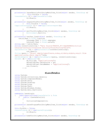 privatevoid leaveDetailsToolStripMenuItem_Click(object sender, EventArgs e)
        {     this.Visible = false;
tLeaveDetails t2 = newtLeaveDetails();
             t2.Show();
        }
privatevoid requestFormToolStripMenuItem_Click(object sender, EventArgs e)
        {    this.Visible = false;
tapplicatonrequest t3 = newtapplicatonrequest();
             t3.Show();
        }
privatevoid exitToolStripMenuItem_Click(object sender, EventArgs e)
        {    Environment.Exit(1);
        }
privatevoid teacher_Load(object sender, EventArgs e)
    txtid.Text = Form1.loginid;
             txtename.Text = Form1.empname;
             txtstaff.Text = Form1.estaff;
string enm = txtid.Text;
string connectionstring = "Data Source=PRATIK_PCSQLEXPRESS;Initial
Catalog=leavesys;Integrated Security=True;Pooling=False";
SqlConnection con = newSqlConnection(connectionstring);
             con.Open();
String query = "Select empid,typeofleave,noday,strdate,endate,result from
applicationreq where empid="+enm;
SqlDataAdapter da = newSqlDataAdapter(query, connectionstring);
DataSet ds = newDataSet();
             da.Fill(ds, "applicationreq");
             dataGridView1.DataSource = ds;
             dataGridView1.DataMember = "applicationreq";
             con.Close();
        } }}


                                tLeaveDetail.cs
using   System;
using   System.Collections.Generic;
using   System.ComponentModel;
using   System.Data;
using   System.Drawing;
using   System.Linq;
using   System.Text;
using   System.Windows.Forms;
using   System.Data.SqlClient;

namespace Leavelogin
{     publicpartialclasstLeaveDetails : Form
    {      public tLeaveDetails()
         {
              InitializeComponent();
         }
privatevoid leaveProgramToolStripMenuItem_Click(object sender, EventArgs e)
         {
this.Visible = false;
tLeaveProgram t2 = newtLeaveProgram();
              t2.Show();
         }
privatevoid homeToolStripMenuItem_Click(object sender, EventArgs e)
 