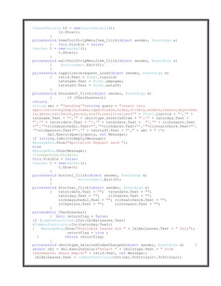 tLeaveDetails t2 = newtLeaveDetails();
             t2.Show();
         }
privatevoid homeToolStripMenuItem_Click(object sender, EventArgs e)
         {   this.Visible = false;
teacher t = newteacher();
             t.Show();
         }
privatevoid exitToolStripMenuItem_Click(object sender, EventArgs e)
         {    Environment.Exit(0);
         }
privatevoid tapplicatonrequest_Load(object sender, EventArgs e)
         {   txtid.Text = Form1.loginid;
             txtename.Text = Form1.empname;
             txtstaff.Text = Form1.estaff;
         }
privatevoid btnsubmit_Click(object sender, EventArgs e)
         {       if (CheckLeaves())
return;
String abc = "'pending'";string query = "insert into
applicationreq(empid,ename,typeofleave,noday,strdate,endate,reason,dayschedu
le,dates,natofwork,person,staff,result)values('" + Form1.loginid + "','" +
txtename.Text + "','" + cbolvtype.SelectedItem + "','" + txtnoday.Text +
"','" + txtstrdate.Text + "','" + txtendate.Text + "','" + richreason.Text
+"','"+richdayschedul.Text+"','"+richdates.Text+"','"+richnatofwork.Text+"',
'"+richperson.Text+"','" + txtstaff.Text + "'," + abc + " )";
        dal.ExecuteQuery(query, ref Message);
if (string.IsNullOrEmpty(Message))
MessageBox.Show("Aplication Request send ");
else
MessageBox.Show(Message);
//connection.Close();
this.Visible = false;
teacher t = newteacher();
             t.Show();
         }
privatevoid button1_Click(object sender, EventArgs e)
         {             Environment.Exit(0);
         }
privatevoid btnclear_Click(object sender, EventArgs e)
         {   txtstrdate.Text = ""; txtendate.Text = "";
             txtnoday.Text = "";     richdates.Text = "";
             richdayschedul.Text = ""; richnatofwork.Text = "";
             richperson.Text = "";      richreason.Text = "";
         }
privatebool CheckLeaves()
         { bool returnflag = false;
if (CommonFunctions.cInt(lblBalLeaves.Text)
<CommonFunctions.cInt(txtnoday.Text))
{    MessageBox.Show("Available Leaves are " + lblBalLeaves.Text + " Only");
                 returnflag = true ;
   }            return returnflag;
         }
privatevoid cbolvtype_SelectedIndexChanged(object sender, EventArgs e)       {
object obj = dal.ExecuteSalar("select " + cbolvtype.Text + " from
leavemaster where empid=" + txtid.Text, ref Message);
  lblBalLeaves.Text = CommonFunctions.cInt(obj.ToString()).ToString();
 