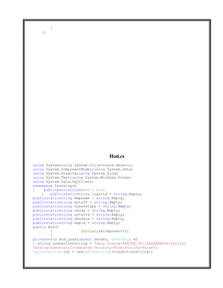 }
   }}




                                   Hod.cs
using System;using System.Collections.Generic;
using System.ComponentModel;using System.Data;
using System.Drawing;using System.Linq;
using System.Text;using System.Windows.Forms;
using System.Data.SqlClient;
namespace Leavelogin
{     publicpartialclassHod : Form
    {    publicstaticstring loginid = string.Empty;
publicstaticstring empname = string.Empty;
publicstaticstring estaff = string.Empty;
publicstaticstring eLeavetype = string.Empty;
publicstaticstring enody = string.Empty;
publicstaticstring estartd = string.Empty;
publicstaticstring eendate = string.Empty;
publicstaticstring eapid = string.Empty;
public Hod()
         {             InitializeComponent();
         }
privatevoid Hod_Load(object sender, EventArgs e)
{ string connectionstring = "Data Source=PRATIK_PCSQLEXPRESS;Initial
Catalog=leavesys;Integrated Security=True;Pooling=False";
SqlConnection con = newSqlConnection(connectionstring);
 
