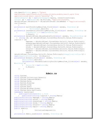 con.Open();String query = "Select
empid,ename,typeofleave,staff,noday,strdate,endate,result,apid from
applicationreq where result='pending' ";
SqlDataAdapter da = newSqlDataAdapter(query, connectionstring);
DataSet ds = newDataSet(); da.Fill(ds, "applicationreq");
dataGridView1.DataSource = ds;dataGridView1.DataMember = "applicationreq";
con.Close();
      }
privatevoid exitToolStripMenuItem_Click(object sender, EventArgs e)
    {            Environment.Exit(0);   }
privatevoid leaveDetailsToolStripMenuItem_Click(object sender, EventArgs e)
  {          LeaveDetail l = newLeaveDetail();
             l.Show(); }
privatevoid dataGridView1_MouseDoubleClick(object sender, MouseEventArgs e)
  { string id; id= dataGridView1.CurrentRow.Cells[0].Value.ToString();
loginid = id;
             empname = dataGridView1.CurrentRow.Cells[1].Value.ToString();
             eLeavetype=dataGridView1.CurrentRow.Cells[2].Value.ToString();
             estaff= dataGridView1.CurrentRow.Cells[3].Value.ToString();
             enody = dataGridView1.CurrentRow.Cells[4].Value.ToString();
             estartd = dataGridView1.CurrentRow.Cells[5].Value.ToString();
             eendate = dataGridView1.CurrentRow.Cells[6].Value.ToString();
             eapid =
dataGridView1.CurrentRow.Cells[8].Value.ToString();Hodapplicationform h3 =
newHodapplicationform(); h3.Show();}
privatevoid btnexit_Click(object sender, EventArgs e)
         {Environment.Exit(0);
         }privatevoid checkAvailabilityToolStripMenuItem_Click(object sender,
EventArgs e)
         {   Person h = newPerson();
             h.Show();
      }}   }


                                 Admin.cs
using System;
using System.Collections.Generic;
using System.ComponentModel;
using System.Data;
using System.Drawing;
using System.Linq;
using System.Text;
using System.Windows.Forms;
using System.Data.SqlClient;
namespace Leavelogin
{     publicpartialclassAdmin : Form
    {    publicstaticstring loginid = string.Empty;
publicstaticstring empname = string.Empty;
publicstaticstring estaff = string.Empty;
publicstaticstring eLeavetype = string.Empty;
publicstaticstring enody = string.Empty;
publicstaticstring estartd = string.Empty;
publicstaticstring eapid = string.Empty;
public Admin()
         {            InitializeComponent();
         }
privatevoid Admin_Load(object sender, EventArgs e)
 