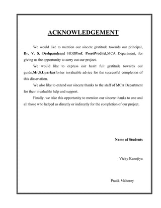 ACKNOWLEDGEMENT

       We would like to mention our sincere gratitude towards our principal,
Dr. V. S. Deshpandeand HODProf. PreetiVoditel,MCA Department, for
giving us the opportunity to carry out our project.
       We would like to express our heart full gratitude towards our
guide,Mr.S.Uparkarforher invaluable advice for the successful completion of
this dissertation.
       We also like to extend our sincere thanks to the staff of MCA Department
for their invaluable help and support.
       Finally, we take this opportunity to mention our sincere thanks to one and
all those who helped us directly or indirectly for the completion of our project.




                                                               Name of Students




                                                                  Vicky Kanojiya




                                                            Pratik Mahorey
 