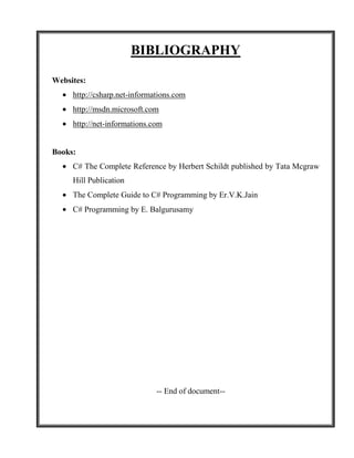 BIBLIOGRAPHY

Websites:
     http://csharp.net-informations.com
     http://msdn.microsoft.com
     http://net-informations.com


Books:
     C# The Complete Reference by Herbert Schildt published by Tata Mcgraw
     Hill Publication
     The Complete Guide to C# Programming by Er.V.K.Jain
     C# Programming by E. Balgurusamy




                              -- End of document--
 