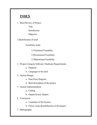 INDEX

1. Brief Review of Project
             Title
             Introduction
             Objective

2.Identification of need

         Feasibility study

                2.1Technical Feasibility

                2.2Economical Feasibility

                2.3Operational Feasibility

3. Project Category Software/ Hardware Requirements
         a. Platform
         b. Languages to be used
4. System Design
         a. Data Flow Diagram
         b. Brief description of the project
5. System Implementation
         a. Coding
         b. Output Screen, Report
6. Conclusion
         a. Limitation of the System
         b. Future scope &modification of the project
7. Bibliography
 