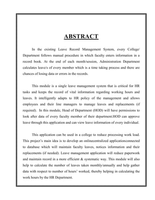 ABSTRACT
      In the existing Leave Record Management System, every College/
Department follows manual procedure in which faculty enters information in a
record book. At the end of each month/session, Administration Department
calculates leave/s of every member which is a time taking process and there are
chances of losing data or errors in the records.


      This module is a single leave management system that is critical for HR
tasks and keeps the record of vital information regarding working hours and
leaves. It intelligently adapts to HR policy of the management and allows
employees and their line managers to manage leaves and replacements (if
required). In this module, Head of Department (HOD) will have permissions to
look after data of every faculty member of their department.HOD can approve
leave through this application and can view leave information of every individual.


      This application can be used in a college to reduce processing work load.
This project’s main idea is to develop an onlinecentralized applicationconnected
to database which will maintain faculty leaves, notices information and their
replacements (if needed). Leave management application will reduce paperwork
and maintain record in a more efficient & systematic way. This module will also
help to calculate the number of leaves taken monthly/annually and help gather
data with respect to number of hours’ worked, thereby helping in calculating the
work hours by the HR Department.
 