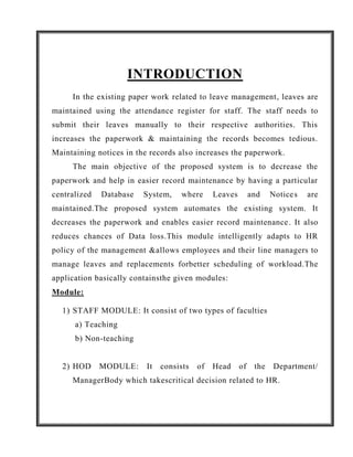 INTRODUCTION
     In the existing paper work related to leave management, leaves are
maintained using the attendance register for staff. The staff needs to
submit their leaves manually to their respective authorities. This
increases the paperwork & maintaining the records becomes tedious.
Maintaining notices in the records also increases the paperwork.
     The main objective of the proposed system is to decrease the
paperwork and help in easier record maintenance by having a particular
centralized   Database   System,    where      Leaves        and    Notice s   are
maintained.The proposed system automates the existing system. It
decreases the paperwork and enables easier record maintenance . It also
reduces chances of Data loss.This module intelligently adapts to HR
policy of the management &allows employees and their line managers to
manage leaves and replacements forbetter scheduling of workload.The
application basically containsthe given modules:
Module:

  1) STAFF MODULE: It consist of two types of faculties
      a) Teaching
      b) Non-teaching


  2) HOD      MODULE:     It   consists   of   Head     of    the    Department/
     ManagerBody which takescritical decision related to HR.
 