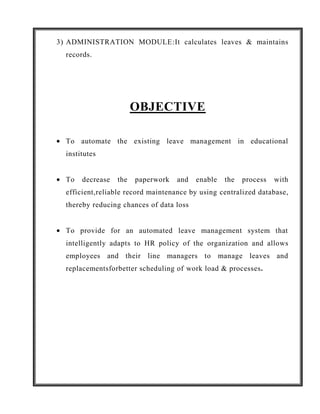 3) ADMINISTRATION MODULE:It calculates leaves & maintains
  records.




                        OBJECTIVE

  To automate the existing leave management in educational
  institutes


  To   decrease   the   paperwork   and   enable   the   process   with
  efficient,reliable record maintenance by using centralized database,
  thereby reducing chances of data loss


  To provide for an automated leave management system that
  intelligently adapts to HR policy of the organization and allows
  employees and their line managers to manage leaves and
  replacementsforbetter scheduling of work load & processes.
 