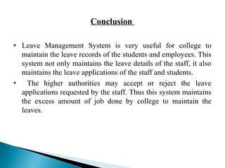 Conclusion 
• Leave Management System is very useful for college to 
maintain the leave records of the students and employees. This 
system not only maintains the leave details of the staff, it also 
maintains the leave applications of the staff and students. 
• The higher authorities may accept or reject the leave 
applications requested by the staff. Thus this system maintains 
the excess amount of job done by college to maintain the 
leaves. 
 