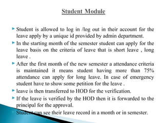  Student is allowed to log in /log out in their account for the 
leave apply by a unique id provided by admin department. 
 In the starting month of the semester student can apply for the 
leave basis on the criteria of leave that is short leave , long 
leave . 
 After the first month of the new semester a attendance criteria 
is maintained it means student having more than 75% 
attendance can apply for long leave. In case of emergency 
student have to show some petition for the leave . 
 leave is then transferred to HOD for the verification. 
 If the leave is verified by the HOD then it is forwarded to the 
principal for the approval. 
 Student can see their leave record in a month or in semester. 
 