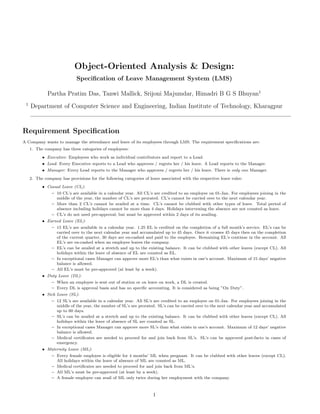 Object-Oriented Analysis & Design:
Speciﬁcation of Leave Management System (LMS)
Partha Pratim Das, Tanwi Mallick, Srijoni Majumdar, Himadri B G S Bhuyan1
1
Department of Computer Science and Engineering, Indian Institute of Technology, Kharagpur
Requirement Speciﬁcation
A Company wants to manage the attendance and leave of its employees through LMS. The requirement speciﬁcations are:
1. The company has three categories of employees:
• Executive: Employees who work as individual contributors and report to a Lead.
• Lead: Every Executive reports to a Lead who approves / regrets her / his leave. A Lead reports to the Manager.
• Manager: Every Lead reports to the Manager who approves / regrets her / his leave. There is only one Manager.
2. The company has provisions for the following categories of leave associated with the respective leave rules:
• Casual Leave (CL):
– 10 CL’s are available in a calendar year. All CL’s are credited to an employee on 01-Jan. For employees joining in the
middle of the year, the number of CL’s are prorated. CL’s cannot be carried over to the next calendar year.
– More than 2 CL’s cannot be availed at a time. CL’s cannot be clubbed with other types of leave. Total period of
absence including holidays cannot be more than 4 days. Holidays intervening the absence are not counted as leave.
– CL’s do not need pre-approval; but must be approved within 2 days of its availing.
• Earned Leave (EL):
– 15 EL’s are available in a calendar year. 1.25 EL is credited on the completion of a full month’s service. EL’s can be
carried over to the next calendar year and accumulated up to 45 days. Once it crosses 45 days then on the completion
of the current quarter, 30 days are en-cashed and paid to the employee. Remaining EL’s continue in the account. All
EL’s are en-cashed when an employee leaves the company.
– EL’s can be availed at a stretch and up to the existing balance. It can be clubbed with other leaves (except CL). All
holidays within the leave of absence of EL are counted as EL.
– In exceptional cases Manager can approve more EL’s than what exists in one’s account. Maximum of 15 days’ negative
balance is allowed.
– All EL’s must be pre-approved (at least by a week).
• Duty Leave (DL):
– When an employee is sent out of station or on leave on work, a DL is created.
– Every DL is approval basis and has no speciﬁc accounting. It is considered as being ”On Duty”.
• Sick Leave (SL):
– 12 SL’s are available in a calendar year. All SL’s are credited to an employee on 01-Jan. For employees joining in the
middle of the year, the number of SL’s are prorated. SL’s can be carried over to the next calendar year and accumulated
up to 60 days.
– SL’s can be availed at a stretch and up to the existing balance. It can be clubbed with other leaves (except CL). All
holidays within the leave of absence of SL are counted as SL.
– In exceptional cases Manager can approve more SL’s than what exists in one’s account. Maximum of 12 days’ negative
balance is allowed.
– Medical certiﬁcates are needed to proceed for and join back from SL’s. SL’s can be approved post-facto in cases of
emergency.
• Maternity Leave (ML):
– Every female employee is eligible for 4 months’ ML when pregnant. It can be clubbed with other leaves (except CL).
All holidays within the leave of absence of ML are counted as ML.
– Medical certiﬁcates are needed to proceed for and join back from ML’s.
– All ML’s must be pre-approved (at least by a week).
– A female employee can avail of ML only twice during her employment with the company.
1
 