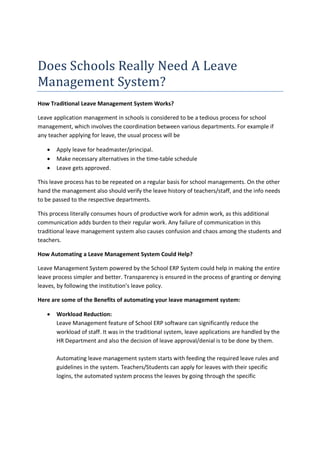Does Schools Really Need A Leave
Management System?
How Traditional Leave Management System Works?
Leave application management in schools is considered to be a tedious process for school
management, which involves the coordination between various departments. For example if
any teacher applying for leave, the usual process will be
 Apply leave for headmaster/principal.
 Make necessary alternatives in the time-table schedule
 Leave gets approved.
This leave process has to be repeated on a regular basis for school managements. On the other
hand the management also should verify the leave history of teachers/staff, and the info needs
to be passed to the respective departments.
This process literally consumes hours of productive work for admin work, as this additional
communication adds burden to their regular work. Any failure of communication in this
traditional leave management system also causes confusion and chaos among the students and
teachers.
How Automating a Leave Management System Could Help?
Leave Management System powered by the School ERP System could help in making the entire
leave process simpler and better. Transparency is ensured in the process of granting or denying
leaves, by following the institution’s leave policy.
Here are some of the Benefits of automating your leave management system:
 Workload Reduction:
Leave Management feature of School ERP software can significantly reduce the
workload of staff. It was in the traditional system, leave applications are handled by the
HR Department and also the decision of leave approval/denial is to be done by them.
Automating leave management system starts with feeding the required leave rules and
guidelines in the system. Teachers/Students can apply for leaves with their specific
logins, the automated system process the leaves by going through the specific
 
