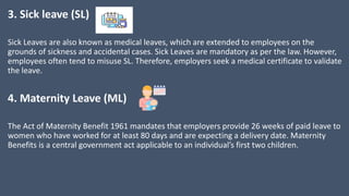 3. Sick leave (SL)
Sick Leaves are also known as medical leaves, which are extended to employees on the
grounds of sickness and accidental cases. Sick Leaves are mandatory as per the law. However,
employees often tend to misuse SL. Therefore, employers seek a medical certificate to validate
the leave.
4. Maternity Leave (ML)
The Act of Maternity Benefit 1961 mandates that employers provide 26 weeks of paid leave to
women who have worked for at least 80 days and are expecting a delivery date. Maternity
Benefits is a central government act applicable to an individual’s first two children.
 
