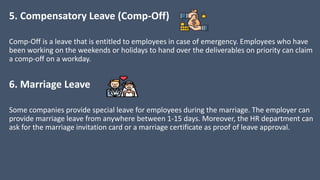 5. Compensatory Leave (Comp-Off)
Comp-Off is a leave that is entitled to employees in case of emergency. Employees who have
been working on the weekends or holidays to hand over the deliverables on priority can claim
a comp-off on a workday.
6. Marriage Leave
Some companies provide special leave for employees during the marriage. The employer can
provide marriage leave from anywhere between 1-15 days. Moreover, the HR department can
ask for the marriage invitation card or a marriage certificate as proof of leave approval.
 