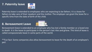 7. Paternity leave
Paternity leave is extended to employees who are expecting to be fathers. It is a leave for
fathers to take care of their newborn and the mother. The employer can grant the leave for a
specific time from the date of birth of the child.
8. Bereavement Leave
Bereavement leave is extended to an employee who has lost a family member or a loved one
to death. It is the leave to participate in the person’s last rites and grieve. This kind of leave is
called compassionate leave in some parts of the world.
**Fun fact: Some companies also allow bereavement to leave for the death of an employee’s
pet!
 