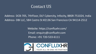 Contact US
Address- DCB-705, 7thFloor, DLF Cybercity, Infocity, BBSR-751024, India
Address- DBI LLC, 584 Castro St #2136 San Francisco CA 94114-2512
Website: https://confluxhr.com/
Email: enquiry@confluxhr.com
Phone: +91 720-533-6111
 
