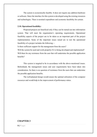 9 | P a g e
The system is economically feasible. It does not require any addition hardware
or software. Since the interface for this system is developed using the existing resources
and technologies. There is nominal expenditure and economic feasibility for certain.
2.10. Operational feasibility:
Proposed projects are beneficial only if they can be turned out into information
system. That will meet the organization’s operating requirements. Operational
feasibility aspects of the project are to be taken as an important part of the project
implementation. Some of the important issues raised are to test the operational
feasibility of a project includes the following: -
Is there sufficient support for the management from the users?
Will the system be used and work properly if it is being developed and implemented?
Will there be any resistance from the user that will undermine the possible application
benefits?
This system is targeted to be in accordance with the above-mentioned issues.
Beforehand, the management issues and user requirements have been taken into
consideration. So there is no question of resistance from the users that can undermine
the possible application benefits.
The well-planned design would ensure the optimal utilization of the computer
resources and would help in the improvement of performance status.
CHAPTER 3
 
