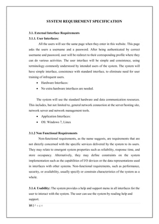 10 | P a g e
SYSTEM REQUIREMENT SPECIFICATION
3.1. External Interface Requirements
3.1.1. User Interfaces:
All the users will see the same page when they enter in this website. This page
asks the users a username and a password. After being authenticated by correct
username and password, user will be redirect to their corresponding profile where they
can do various activities. The user interface will be simple and consistence, using
terminology commonly understood by intended users of the system. The system will
have simple interface, consistence with standard interface, to eliminate need for user
training of infrequent users.
 Hardware Interfaces:
 No extra hardware interfaces are needed.
The system will use the standard hardware and data communication resources.
This includes, but not limited to, general network connection at the server/hosting site,
network server and network management tools.
 Application Interfaces:
 OS: Windows 7, Linux
3.1.2 Non Functional Requirements
Non-functional requirements, as the name suggests, are requirements that are
not directly concerned with the specific services delivered by the system to its users.
They may relate to emergent system properties such as reliability, response time, and
store occupancy. Alternatively, they may define constraints on the system
implementation such as the capabilities of I/O devices or the data representations used
in interfaces with other systems. Non-functional requirements, such as performance,
security, or availability, usually specify or constrain characteristics of the system as a
whole.
3.1.4. Usability: The system provides a help and support menu in all interfaces for the
user to interact with the system. The user can use the system by reading help and
support.
 