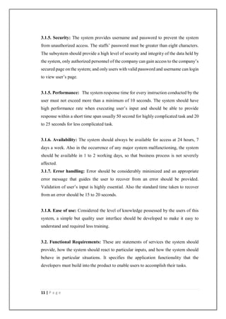 11 | P a g e
3.1.5. Security: The system provides username and password to prevent the system
from unauthorized access. The staffs’ password must be greater than eight characters.
The subsystem should provide a high level of security and integrity of the data held by
the system, only authorized personnel of the company can gain access to the company’s
secured page on the system; and only users with valid password and username can login
to view user’s page.
3.1.5. Performance: The system response time for every instruction conducted by the
user must not exceed more than a minimum of 10 seconds. The system should have
high performance rate when executing user’s input and should be able to provide
response within a short time span usually 50 second for highly complicated task and 20
to 25 seconds for less complicated task.
3.1.6. Availability: The system should always be available for access at 24 hours, 7
days a week. Also in the occurrence of any major system malfunctioning, the system
should be available in 1 to 2 working days, so that business process is not severely
affected.
3.1.7. Error handling: Error should be considerably minimized and an appropriate
error message that guides the user to recover from an error should be provided.
Validation of user’s input is highly essential. Also the standard time taken to recover
from an error should be 15 to 20 seconds.
3.1.8. Ease of use: Considered the level of knowledge possessed by the users of this
system, a simple but quality user interface should be developed to make it easy to
understand and required less training.
3.2. Functional Requirements: These are statements of services the system should
provide, how the system should react to particular inputs, and how the system should
behave in particular situations. It specifies the application functionality that the
developers must build into the product to enable users to accomplish their tasks.
 