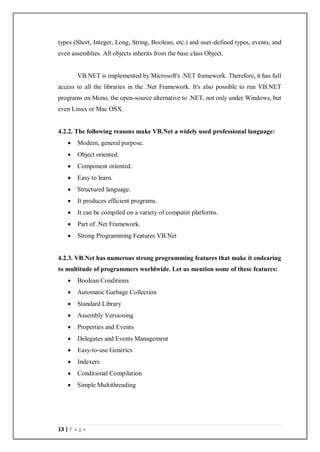 13 | P a g e
types (Short, Integer, Long, String, Boolean, etc.) and user-defined types, events, and
even assemblies. All objects inherits from the base class Object.
VB.NET is implemented by Microsoft's .NET framework. Therefore, it has full
access to all the libraries in the .Net Framework. It's also possible to run VB.NET
programs on Mono, the open-source alternative to .NET, not only under Windows, but
even Linux or Mac OSX.
4.2.2. The following reasons make VB.Net a widely used professional language:
 Modern, general purpose.
 Object oriented.
 Component oriented.
 Easy to learn.
 Structured language.
 It produces efficient programs.
 It can be compiled on a variety of computer platforms.
 Part of .Net Framework.
 Strong Programming Features VB.Net
4.2.3. VB.Net has numerous strong programming features that make it endearing
to multitude of programmers worldwide. Let us mention some of these features:
 Boolean Conditions
 Automatic Garbage Collection
 Standard Library
 Assembly Versioning
 Properties and Events
 Delegates and Events Management
 Easy-to-use Generics
 Indexers
 Conditional Compilation
 Simple Multithreading
 