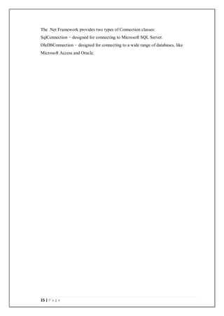 15 | P a g e
The .Net Framework provides two types of Connection classes:
SqlConnection − designed for connecting to Microsoft SQL Server.
OleDbConnection − designed for connecting to a wide range of databases, like
Microsoft Access and Oracle.
 