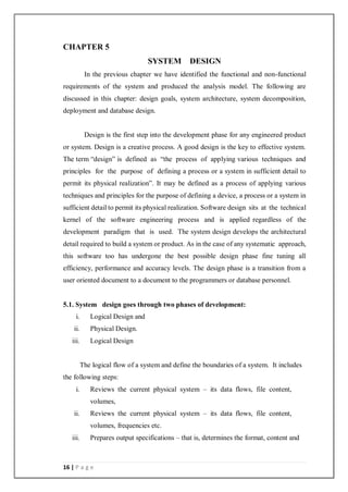 16 | P a g e
CHAPTER 5
SYSTEM DESIGN
In the previous chapter we have identified the functional and non-functional
requirements of the system and produced the analysis model. The following are
discussed in this chapter: design goals, system architecture, system decomposition,
deployment and database design.
Design is the first step into the development phase for any engineered product
or system. Design is a creative process. A good design is the key to effective system.
The term “design” is defined as “the process of applying various techniques and
principles for the purpose of defining a process or a system in sufficient detail to
permit its physical realization”. It may be defined as a process of applying various
techniques and principles for the purpose of defining a device, a process or a system in
sufficient detail to permit its physical realization. Software design sits at the technical
kernel of the software engineering process and is applied regardless of the
development paradigm that is used. The system design develops the architectural
detail required to build a system or product. As in the case of any systematic approach,
this software too has undergone the best possible design phase fine tuning all
efficiency, performance and accuracy levels. The design phase is a transition from a
user oriented document to a document to the programmers or database personnel.
5.1. System design goes through two phases of development:
i. Logical Design and
ii. Physical Design.
iii. Logical Design
The logical flow of a system and define the boundaries of a system. It includes
the following steps:
i. Reviews the current physical system – its data flows, file content,
volumes,
ii. Reviews the current physical system – its data flows, file content,
volumes, frequencies etc.
iii. Prepares output specifications – that is, determines the format, content and
 