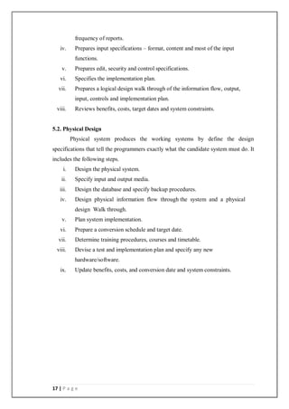 17 | P a g e
frequency of reports.
iv. Prepares input specifications – format, content and most of the input
functions.
v. Prepares edit, security and control specifications.
vi. Specifies the implementation plan.
vii. Prepares a logical design walk through of the information flow, output,
input, controls and implementation plan.
viii. Reviews benefits, costs, target dates and system constraints.
5.2. Physical Design
Physical system produces the working systems by define the design
specifications that tell the programmers exactly what the candidate system must do. It
includes the following steps.
i. Design the physical system.
ii. Specify input and output media.
iii. Design the database and specify backup procedures.
iv. Design physical information flow through the system and a physical
design Walk through.
v. Plan system implementation.
vi. Prepare a conversion schedule and target date.
vii. Determine training procedures, courses and timetable.
viii. Devise a test and implementation plan and specify any new
hardware/software.
ix. Update benefits, costs, and conversion date and system constraints.
 