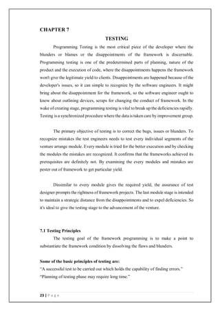 23 | P a g e
CHAPTER 7
TESTING
Programming Testing is the most critical piece of the developer where the
blunders or blames or the disappointments of the framework is discernable.
Programming testing is one of the predetermined parts of planning, nature of the
product and the execution of code, where the disappointments happens the framework
won't give the legitimate yield to clients. Disappointments are happened because of the
developer's issues, so it can simple to recognize by the software engineers. It might
bring about the disappointment for the framework, so the software engineer ought to
know about outlining devices, scraps for changing the conduct of framework. In the
wake of creating stage, programming testing is vital to break up the deficiencies rapidly.
Testing is a synchronized procedure where the data is taken care by improvement group.
The primary objective of testing is to correct the bugs, issues or blunders. To
recognize mistakes the test engineers needs to test every individual segments of the
venture arrange module. Every module is tried for the better execution and by checking
the modules the mistakes are recognized. It confirms that the frameworks achieved its
prerequisites are definitely not. By examining the every modules and mistakes are
pester out of framework to get particular yield.
Dissimilar to every module gives the required yield, the assurance of test
designer prompts the rightness of framework projects. The last module stage is intended
to maintain a strategic distance from the disappointments and to expel deficiencies. So
it's ideal to give the testing stage to the advancement of the venture.
7.1 Testing Principles
The testing goal of the framework programming is to make a point to
substantiate the framework condition by dissolving the flaws and blunders.
Some of the basic principles of testing are:
“A successful test to be carried out which holds the capability of finding errors.”
“Planning of testing phase may require long time.”
 