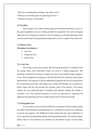 24 | P a g e
“The tests are performed according to the clients need.”
“Effective test should require for detecting all errors.”
“Exhaustive testing is not possible”
7.2 Test Plan
The test plan is one of the essential stages in the framework testing. It serves to
the general population who are working outside the testing field. The correct arranging
makes the item to build up to customer. The test arrange gives the documentation of the
exercises performed for programming testing and its serves to approve the yield work.
7.3 Phases of Test
The phases of testing are:
1. Unit Test
2. Integration Test
3. System Test
7.3.1 Unit Test
Unit testing as the name portrays that the testing procedure is completed with
the testing where every individual models are tried in a steady progression. The
operation to perform unit testing is to figure out where every module testing is approve
or not. The investigation of testing gives the fruitful result and to perform correct report
determination. The capacity of unit test additionally upgrades the level of testing before
the reconciliation procedure. By testing every module the blunders are recognized in
before stages and this may prompt the yearning yield of the projects. Unit testing
isolates the every individual piece of modules and redresses whether the module is
executed or not. The essential execution is to give an end-clients to enhancing the
application programming, business handle and the level of framework setup.
7.3.2 Integration Test
It is test where every one of the exhibitions are planned with the product testing
procedure and individual set programming's are coordinated to perform in a gathering
to run the one program. The fulfillment of this testing leads just when exhibitions of
every necessities, programming modules and programming design. The yield execution
makes when all reconciliation test modules are determined to play out the testing
 